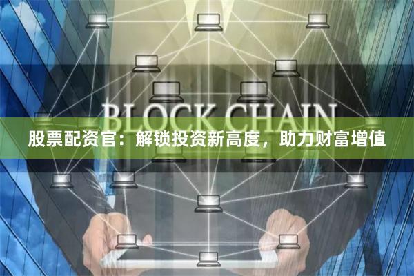 股票配资官：解锁投资新高度，助力财富增值