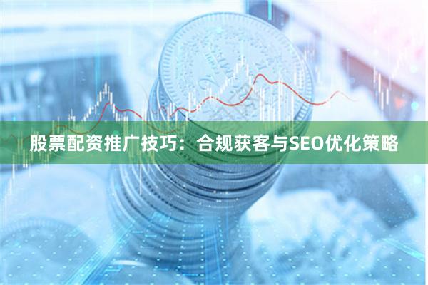 股票配资推广技巧：合规获客与SEO优化策略